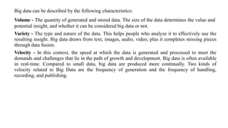 Big data can be described by the following characteristics:
Volume - The quantity of generated and stored data. The size of the data determines the value and
potential insight, and whether it can be considered big data or not.
Variety - The type and nature of the data. This helps people who analyze it to effectively use the
resulting insight. Big data draws from text, images, audio, video; plus it completes missing pieces
through data fusion.
Velocity - In this context, the speed at which the data is generated and processed to meet the
demands and challenges that lie in the path of growth and development. Big data is often available
in real-time. Compared to small data, big data are produced more continually. Two kinds of
velocity related to Big Data are the frequency of generation and the frequency of handling,
recording, and publishing.
 