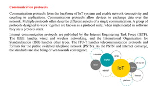 Communication protocols
Communication protocols form the backbone of IoT systems and enable network connectivity and
coupling to applications. Communication protocols allow devices to exchange data over the
network. Multiple protocols often describe different aspects of a single communication. A group of
protocols designed to work together are known as a protocol suite; when implemented in software
they are a protocol stack.
Internet communication protocols are published by the Internet Engineering Task Force (IETF).
The IEEE handles wired and wireless networking, and the International Organization for
Standardization (ISO) handles other types. The ITU-T handles telecommunication protocols and
formats for the public switched telephone network (PSTN). As the PSTN and Internet converge,
the standards are also being driven towards convergence.
 