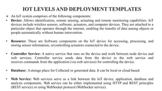 IOT LEVELS AND DEPLOYMENT TEMPLATES
➢ An IoT system comprises of the following components:
• Device: Allows identification, remote sensing, actuating and remote monitoring capabilities. IoT
devices include wireless sensors, software, actuators, and computer devices. They are attached to a
particular object that operates through the internet, enabling the transfer of data among objects or
people automatically without human intervention.
• Resource: These are Software components on the IoT device for accessing, processing, and
storing sensor information, orcontrolling actuators connected to the device.
• Controller Service: A native service that runs on the device and work between node device and
web services. Controller service sends data from the device to the web service and
receives commands from the application (via web services) for controlling the device.
• Database: Astorage place for Collected or generated data. It can be local or cloud based.
• Web Service: Web services serve as a link between the IoT device, application, database and
analysis components. Web service can be either implemented using HTTP and REST principles
(REST service) or using WebSocket protocol (WebSocket service).
 