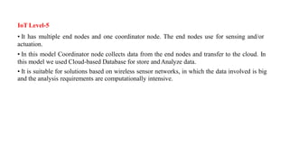 IoT Level-5
• It has multiple end nodes and one coordinator node. The end nodes use for sensing and/or
actuation.
• In this model Coordinator node collects data from the end nodes and transfer to the cloud. In
this model we used Cloud-based Database for store andAnalyze data.
• It is suitable for solutions based on wireless sensor networks, in which the data involved is big
and the analysis requirements are computationally intensive.
 