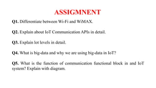 Q1. Differentiate between Wi-Fi and WiMAX.
Q2. Explain about IoT Communication APIs in detail.
Q3. Explain lot levels in detail.
Q4. What is big-data and why we are using big-data in IoT?
Q5. What is the function of communication functional block in and IoT
system? Explain with diagram.
ASSIGMNENT
 
