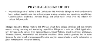 PHYSICAL DESIGN OF IOT
• Physical Design of IoT refers to IoT Devices and IoT Protocols. Things are Node device which
have unique identities and can perform remote sensing, actuating and monitoring capabilities.
Communication established between things and cloud-based server over the Internet by
various IoT protocols.
Things: Basically, Things refers to IoT Devices which have unique identities and can perform
remote sensing, actuating and monitoring capabilities. Things are is main part of IoT Application.
IoT Devices can be various type, Sensing Devices, Smart Watches, Smart Electronics appliances,
Wearable Sensors, Automobiles, and industrial machines. These devices generate data in some
forms or the other which when processed by data analytics systems leads to useful information to
guide further actions locally or remotely.
 