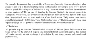 For example, Temperature data generated by a Temperature Sensor in Home or other place, when
processed can help in determining temperature and take action according to users. Above picture,
shows a generic block diagram of IoT device. It may consist of several interfaces for connections
to other devices. IoT Device has I/O interface for Sensors, Similarly for Internet connectivity,
Storage and Audio/Video. IoT Device collect data from on-board or attached Sensors and Sensed
data communicated either to other device or Cloud based severs. Today many cloud servers
available for especially IoT System. These Platforms known as IoT Platform. Actually these cloud
especially design for IoT purpose. So here we can analysis and processed data easily.
IoT Protocols:
IoT protcols help to establish Communication between IoT Device (Node Device) and Cloud
based Server over the Internet. It helps to send commands to IoT Device and received data from an
IoT device over the Internet. An image is given below. By this image you can understand which
protocols used.
 