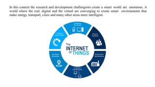 In this context the research and development challengesto create a smart world are enormous. A
world where the real, digital and the virtual are converging to create smart environments that
make energy, transport, cities and many other areas more intelligent.
 