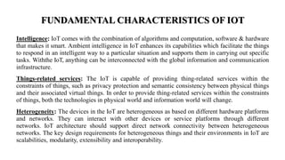 FUNDAMENTAL CHARACTERISTICS OF IOT
Intelligence: IoT comes with the combination of algorithms and computation, software & hardware
that makes it smart. Ambient intelligence in IoT enhances its capabilities which facilitate the things
to respond in an intelligent way to a particular situation and supports them in carrying out specific
tasks. Withthe IoT, anything can be interconnected with the global information and communication
infrastructure.
Things-related services: The IoT is capable of providing thing-related services within the
constraints of things, such as privacy protection and semantic consistency between physical things
and their associated virtual things. In order to provide thing-related services within the constraints
of things, both the technologies in physical world and information world will change.
Heterogeneity: The devices in the IoT are heterogeneous as based on different hardware platforms
and networks. They can interact with other devices or service platforms through different
networks. IoT architecture should support direct network connectivity between heterogeneous
networks. The key design requirements for heterogeneous things and their environments in IoT are
scalabilities, modularity, extensibility and interoperability.
 