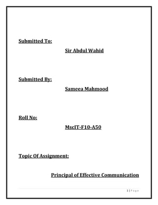 1 | P a g e 
Submitted To: 
Sir Abdul Wahid 
Submitted By: 
Sameea Mahmood 
Roll No: 
MscIT-F10-A50 
Topic Of Assignment: 
Principal of Effective Communication 
 