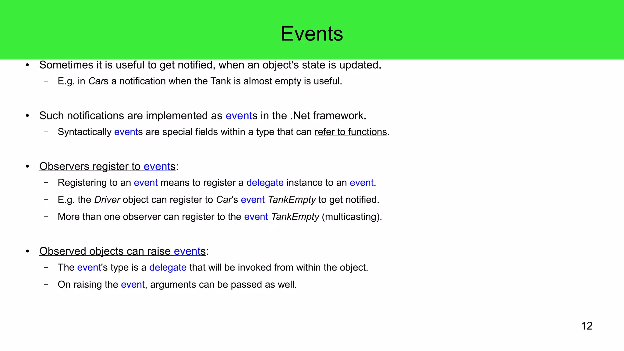 12 
Events 
● Sometimes it is useful to get notified, when an object's state is updated. 
– E.g. in Cars a notification when the Tank is almost empty is useful. 
● Such notifications are implemented as events in the .Net framework. 
– Syntactically events are special fields within a type that can refer to functions. 
● Observers register to events: 
– Registering to an event means to register a delegate instance to an event. 
– E.g. the Driver object can register to Car's event TankEmpty to get notified. 
– More than one observer can register to the event TankEmpty (multicasting). 
● Observed objects can raise events: 
– The event's type is a delegate that will be invoked from within the object. 
– On raising the event, arguments can be passed as well. 
 