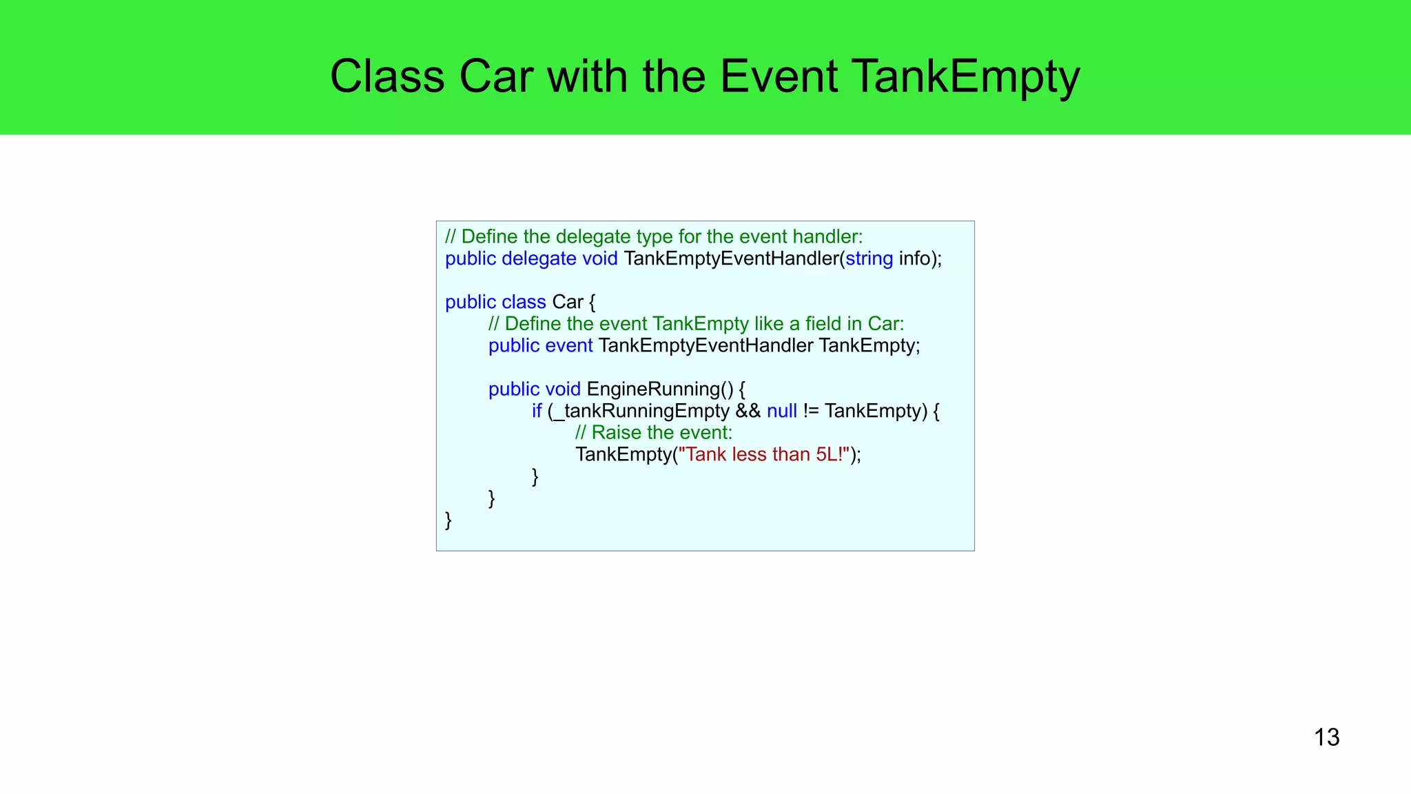 13 
Class Car with the Event TankEmpty 
// Define the delegate type for the event handler: 
public delegate void TankEmptyEventHandler(string info); 
public class Car { 
// Define the event TankEmpty like a field in Car: 
public event TankEmptyEventHandler TankEmpty; 
public void EngineRunning() { 
if (_tankRunningEmpty && null != TankEmpty) { 
// Raise the event: 
TankEmpty("Tank less than 5L!"); 
} 
} 
} 
 