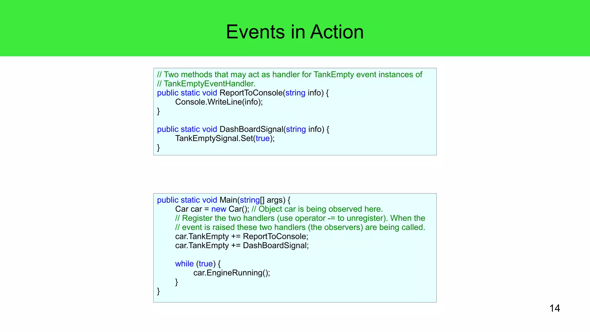 14 
Events in Action 
// Two methods that may act as handler for TankEmpty event instances of 
// TankEmptyEventHandler. 
public static void ReportToConsole(string info) { 
public static void Main(string[] args) { 
Car car = new Car(); // Object car is being observed here. 
// Register the two handlers (use operator -= to unregister). When the 
// event is raised these two handlers (the observers) are being called. 
car.TankEmpty += ReportToConsole; 
car.TankEmpty += DashBoardSignal; 
while (true) { 
car.EngineRunning(); 
} 
} 
Console.WriteLine(info); 
} 
public static void DashBoardSignal(string info) { 
TankEmptySignal.Set(true); 
} 
 