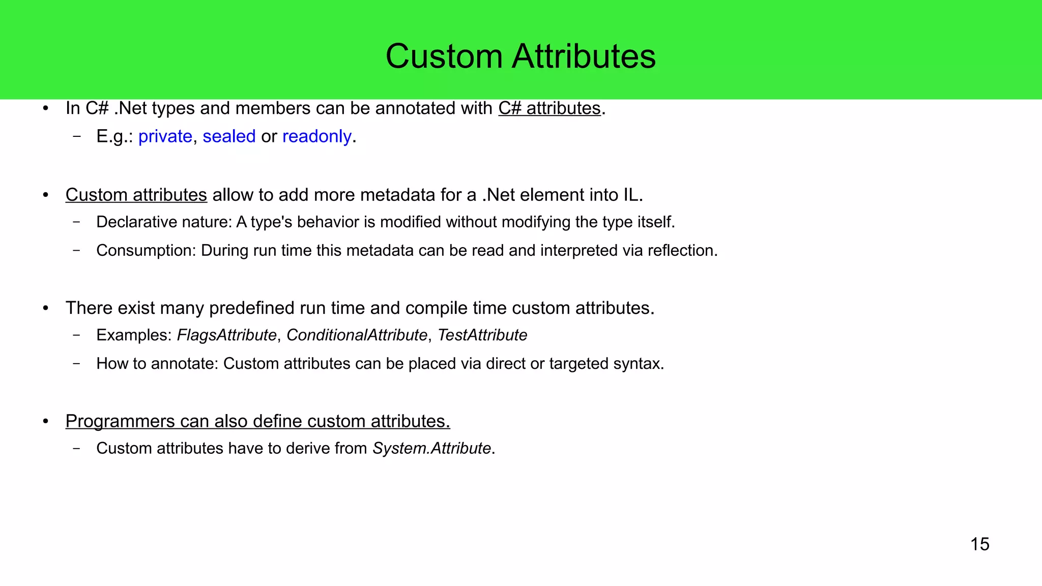 15 
Custom Attributes 
● In C# .Net types and members can be annotated with C# attributes. 
– E.g.: private, sealed or readonly. 
● Custom attributes allow to add more metadata for a .Net element into IL. 
– Declarative nature: A type's behavior is modified without modifying the type itself. 
– Consumption: During run time this metadata can be read and interpreted via reflection. 
● There exist many predefined run time and compile time custom attributes. 
– Examples: FlagsAttribute, ConditionalAttribute, TestAttribute 
– How to annotate: Custom attributes can be placed via direct or targeted syntax. 
● Programmers can also define custom attributes. 
– Custom attributes have to derive from System.Attribute. 
 