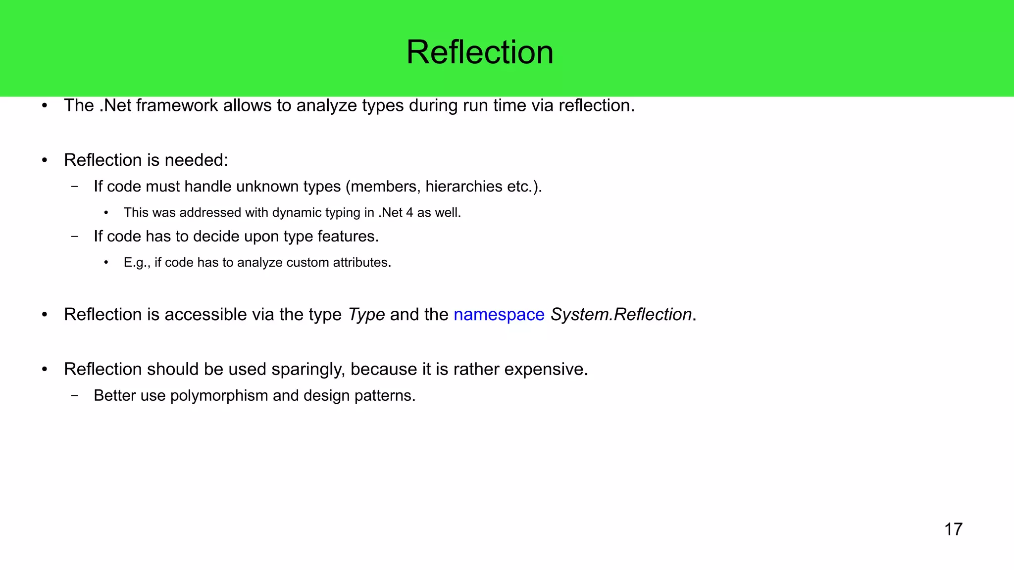 17 
Reflection 
● The .Net framework allows to analyze types during run time via reflection. 
● Reflection is needed: 
– If code must handle unknown types (members, hierarchies etc.). 
● This was addressed with dynamic typing in .Net 4 as well. 
– If code has to decide upon type features. 
● E.g., if code has to analyze custom attributes. 
● Reflection is accessible via the type Type and the namespace System.Reflection. 
● Reflection should be used sparingly, because it is rather expensive. 
– Better use polymorphism and design patterns. 
 