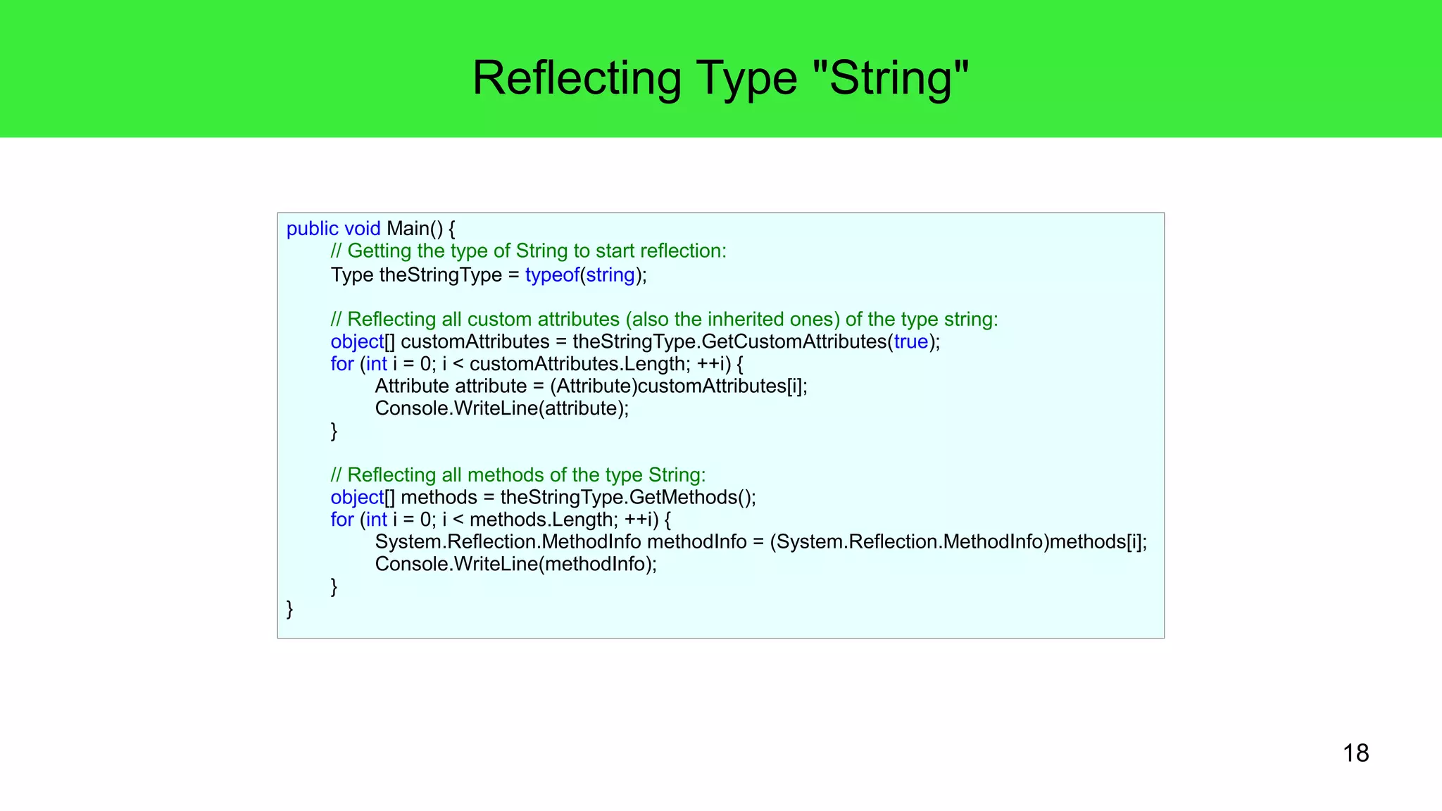 18 
Reflecting Type "String" 
public void Main() { 
// Getting the type of String to start reflection: 
Type theStringType = typeof(string); 
// Reflecting all custom attributes (also the inherited ones) of the type string: 
object[] customAttributes = theStringType.GetCustomAttributes(true); 
for (int i = 0; i < customAttributes.Length; ++i) { 
Attribute attribute = (Attribute)customAttributes[i]; 
Console.WriteLine(attribute); 
} 
// Reflecting all methods of the type String: 
object[] methods = theStringType.GetMethods(); 
for (int i = 0; i < methods.Length; ++i) { 
System.Reflection.MethodInfo methodInfo = (System.Reflection.MethodInfo)methods[i]; 
Console.WriteLine(methodInfo); 
} 
} 
 