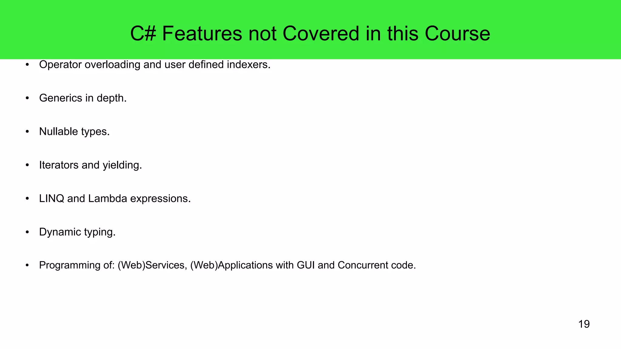 19 
C# Features not Covered in this Course 
● Operator overloading and user defined indexers. 
● Generics in depth. 
● Nullable types. 
● Iterators and yielding. 
● LINQ and Lambda expressions. 
● Dynamic typing. 
● Programming of: (Web)Services, (Web)Applications with GUI and Concurrent code. 
 