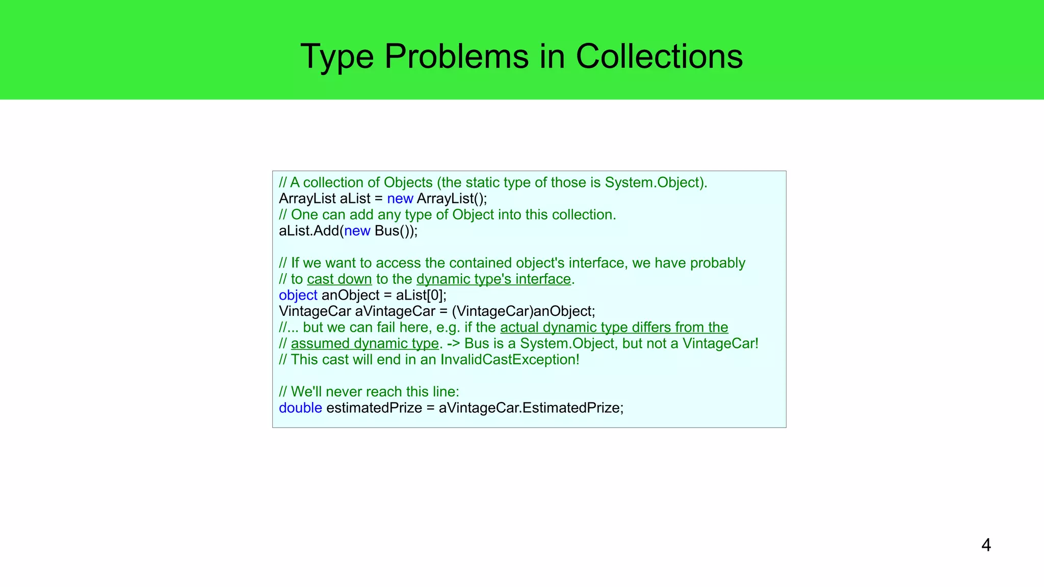 4 
Type Problems in Collections 
// A collection of Objects (the static type of those is System.Object). 
ArrayList aList = new ArrayList(); 
// One can add any type of Object into this collection. 
aList.Add(new Bus()); 
// If we want to access the contained object's interface, we have probably 
// to cast down to the dynamic type's interface. 
object anObject = aList[0]; 
VintageCar aVintageCar = (VintageCar)anObject; 
//... but we can fail here, e.g. if the actual dynamic type differs from the 
// assumed dynamic type. -> Bus is a System.Object, but not a VintageCar! 
// This cast will end in an InvalidCastException! 
// We'll never reach this line: 
double estimatedPrize = aVintageCar.EstimatedPrize; 
 