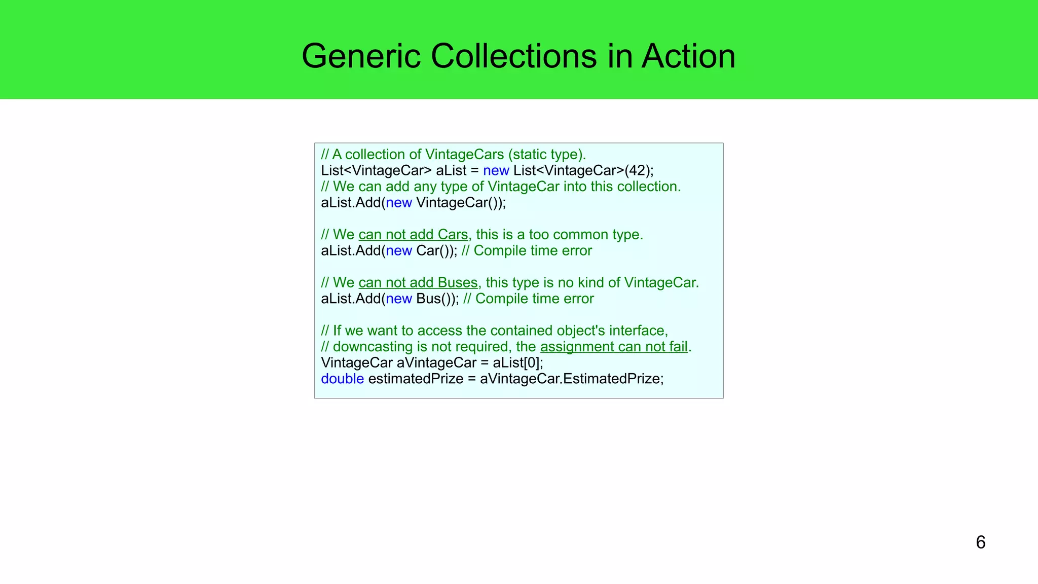6 
Generic Collections in Action 
// A collection of VintageCars (static type). 
List<VintageCar> aList = new List<VintageCar>(42); 
// We can add any type of VintageCar into this collection. 
aList.Add(new VintageCar()); 
// We can not add Cars, this is a too common type. 
aList.Add(new Car()); // Compile time error 
// We can not add Buses, this type is no kind of VintageCar. 
aList.Add(new Bus()); // Compile time error 
// If we want to access the contained object's interface, 
// downcasting is not required, the assignment can not fail. 
VintageCar aVintageCar = aList[0]; 
double estimatedPrize = aVintageCar.EstimatedPrize; 
 