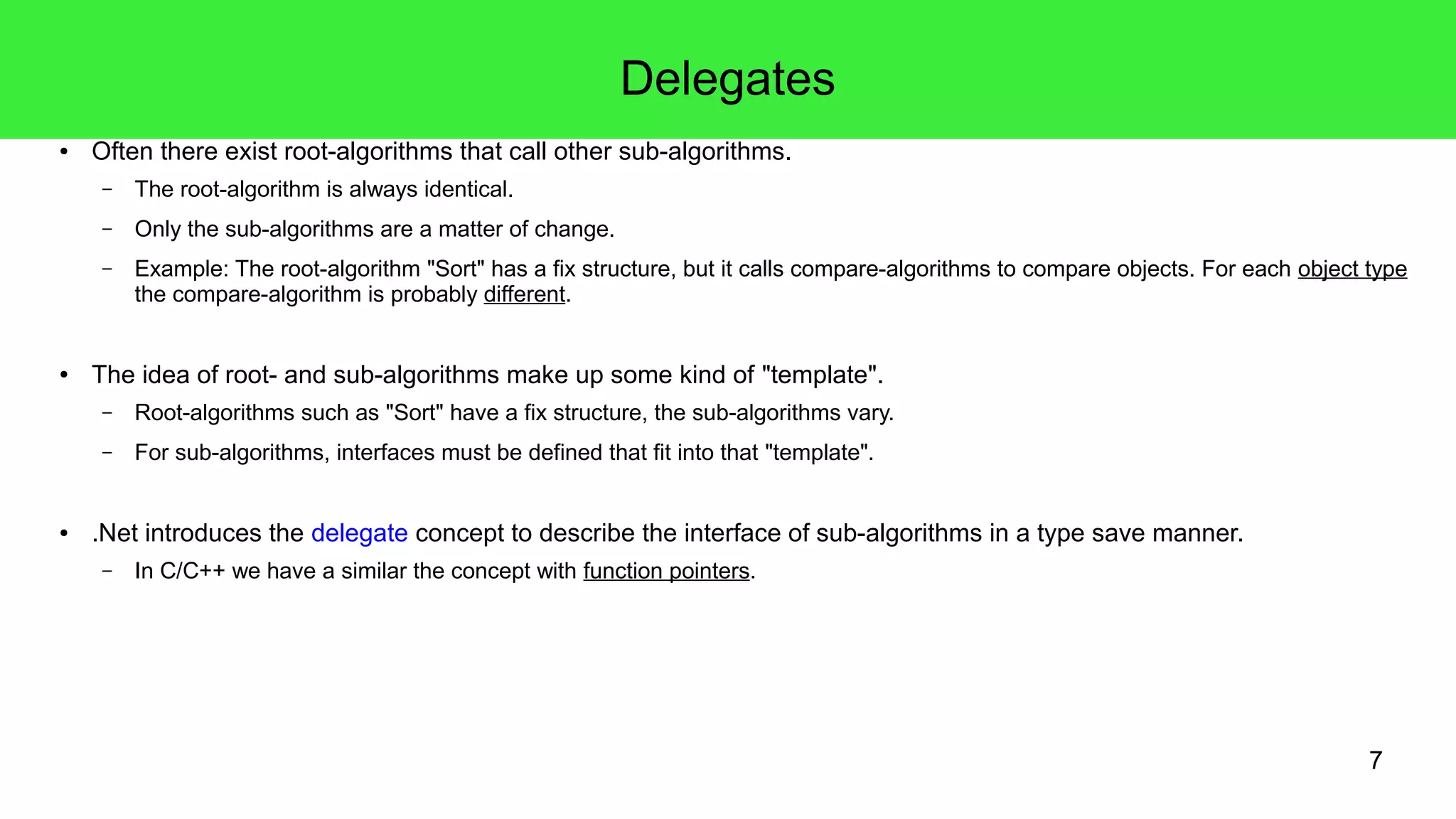 7 
Delegates 
● Often there exist root-algorithms that call other sub-algorithms. 
– The root-algorithm is always identical. 
– Only the sub-algorithms are a matter of change. 
– Example: The root-algorithm "Sort" has a fix structure, but it calls compare-algorithms to compare objects. For each object type 
the compare-algorithm is probably different. 
● The idea of root- and sub-algorithms make up some kind of "template". 
– Root-algorithms such as "Sort" have a fix structure, the sub-algorithms vary. 
– For sub-algorithms, interfaces must be defined that fit into that "template". 
● .Net introduces the delegate concept to describe the interface of sub-algorithms in a type save manner. 
– In C/C++ we have a similar the concept with function pointers. 
 