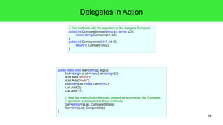 11 
Delegates in Action 
public static void Main(string[] args) { 
List<string> sList = new List<string>(2); 
sList.Add("World"); 
sList.Add("Hello"); 
List<int> iList = new List<int>(2); 
iList.Add(2); 
iList.Add(17); 
// Here the method identifiers are passed as arguments, the Compare- 
// operation is delegated to these methods. 
Sort<string>(sList, CompareStrings); 
Sort<int>(iList, CompareInts); 
} 
// Two methods with the signature of the delegate Compare: 
public int CompareStrings(string s1, string s2) { 
return string.Compare(s1, s2); 
} 
public int CompareInts(int i1, int i2) { 
return i1.CompareTo(i2); 
} 
 