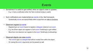 12 
Events 
● Sometimes it is useful to get notified, when an object's state is updated. 
– E.g. in Cars a notification when the Tank is almost empty is useful. 
● Such notifications are implemented as events in the .Net framework. 
– Syntactically events are special fields within a type that can refer to functions. 
● Observers register to events: 
– Registering to an event means to register a delegate instance to an event. 
– E.g. the Driver object can register to Car's event TankEmpty to get notified. 
– More than one observer can register to the event TankEmpty (multicasting). 
● Observed objects can raise events: 
– The event's type is a delegate that will be invoked from within the object. 
– On raising the event, arguments can be passed as well. 
 