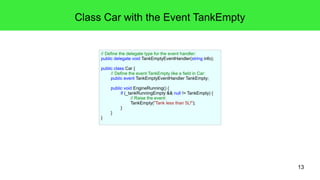 13 
Class Car with the Event TankEmpty 
// Define the delegate type for the event handler: 
public delegate void TankEmptyEventHandler(string info); 
public class Car { 
// Define the event TankEmpty like a field in Car: 
public event TankEmptyEventHandler TankEmpty; 
public void EngineRunning() { 
if (_tankRunningEmpty && null != TankEmpty) { 
// Raise the event: 
TankEmpty("Tank less than 5L!"); 
} 
} 
} 
 