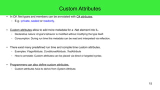 15 
Custom Attributes 
● In C# .Net types and members can be annotated with C# attributes. 
– E.g.: private, sealed or readonly. 
● Custom attributes allow to add more metadata for a .Net element into IL. 
– Declarative nature: A type's behavior is modified without modifying the type itself. 
– Consumption: During run time this metadata can be read and interpreted via reflection. 
● There exist many predefined run time and compile time custom attributes. 
– Examples: FlagsAttribute, ConditionalAttribute, TestAttribute 
– How to annotate: Custom attributes can be placed via direct or targeted syntax. 
● Programmers can also define custom attributes. 
– Custom attributes have to derive from System.Attribute. 
 