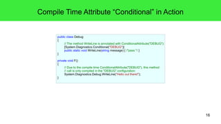 16 
Compile Time Attribute “Conditional” in Action 
public class Debug 
{ 
// The method WriteLine is annotated with ConditionalAttribute("DEBUG"): 
[System.Diagnostics.Conditional("DEBUG")] 
public static void WriteLine(string message) { /*pass */ } 
} 
private void F() 
{ 
// Due to the compile time ConditionalAttribute("DEBUG"), this method 
// call is only compiled in the "DEBUG" configuration: 
System.Diagnostics.Debug.WriteLine("Hello out there!"); 
} 
 