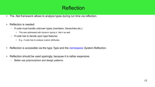17 
Reflection 
● The .Net framework allows to analyze types during run time via reflection. 
● Reflection is needed: 
– If code must handle unknown types (members, hierarchies etc.). 
● This was addressed with dynamic typing in .Net 4 as well. 
– If code has to decide upon type features. 
● E.g., if code has to analyze custom attributes. 
● Reflection is accessible via the type Type and the namespace System.Reflection. 
● Reflection should be used sparingly, because it is rather expensive. 
– Better use polymorphism and design patterns. 
 