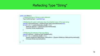 18 
Reflecting Type "String" 
public void Main() { 
// Getting the type of String to start reflection: 
Type theStringType = typeof(string); 
// Reflecting all custom attributes (also the inherited ones) of the type string: 
object[] customAttributes = theStringType.GetCustomAttributes(true); 
for (int i = 0; i < customAttributes.Length; ++i) { 
Attribute attribute = (Attribute)customAttributes[i]; 
Console.WriteLine(attribute); 
} 
// Reflecting all methods of the type String: 
object[] methods = theStringType.GetMethods(); 
for (int i = 0; i < methods.Length; ++i) { 
System.Reflection.MethodInfo methodInfo = (System.Reflection.MethodInfo)methods[i]; 
Console.WriteLine(methodInfo); 
} 
} 
 