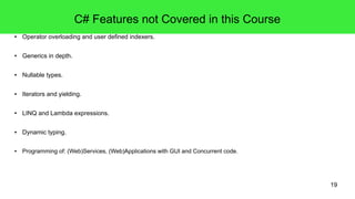 19 
C# Features not Covered in this Course 
● Operator overloading and user defined indexers. 
● Generics in depth. 
● Nullable types. 
● Iterators and yielding. 
● LINQ and Lambda expressions. 
● Dynamic typing. 
● Programming of: (Web)Services, (Web)Applications with GUI and Concurrent code. 
 
