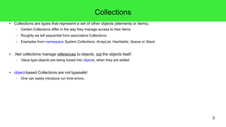 3 
Collections 
● Collections are types that represent a set of other objects (elements or items). 
– Certain Collections differ in the way they manage access to their items. 
– Roughly we tell sequential from associative Collections. 
– Examples from namespace System.Collections: ArrayList, Hashtable, Queue or Stack. 
● .Net collections manage references to objects, not the objects itself. 
– Value type objects are being boxed into objects, when they are added. 
● object-based Collections are not typesafe! 
– One can easily introduce run time errors. 
 