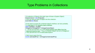 4 
Type Problems in Collections 
// A collection of Objects (the static type of those is System.Object). 
ArrayList aList = new ArrayList(); 
// One can add any type of Object into this collection. 
aList.Add(new Bus()); 
// If we want to access the contained object's interface, we have probably 
// to cast down to the dynamic type's interface. 
object anObject = aList[0]; 
VintageCar aVintageCar = (VintageCar)anObject; 
//... but we can fail here, e.g. if the actual dynamic type differs from the 
// assumed dynamic type. -> Bus is a System.Object, but not a VintageCar! 
// This cast will end in an InvalidCastException! 
// We'll never reach this line: 
double estimatedPrize = aVintageCar.EstimatedPrize; 
 