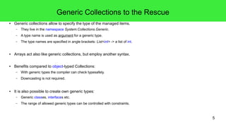 5 
Generic Collections to the Rescue 
● Generic collections allow to specify the type of the managed items. 
– They live in the namespace System.Collections.Generic. 
– A type name is used as argument for a generic type. 
– The type names are specified in angle brackets: List<int> -> a list of int. 
● Arrays act also like generic collections, but employ another syntax. 
● Benefits compared to object-typed Collections: 
– With generic types the compiler can check typesafety. 
– Downcasting is not required. 
● It is also possible to create own generic types: 
– Generic classes, interfaces etc. 
– The range of allowed generic types can be controlled with constraints. 
 