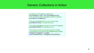 6 
Generic Collections in Action 
// A collection of VintageCars (static type). 
List<VintageCar> aList = new List<VintageCar>(42); 
// We can add any type of VintageCar into this collection. 
aList.Add(new VintageCar()); 
// We can not add Cars, this is a too common type. 
aList.Add(new Car()); // Compile time error 
// We can not add Buses, this type is no kind of VintageCar. 
aList.Add(new Bus()); // Compile time error 
// If we want to access the contained object's interface, 
// downcasting is not required, the assignment can not fail. 
VintageCar aVintageCar = aList[0]; 
double estimatedPrize = aVintageCar.EstimatedPrize; 
 