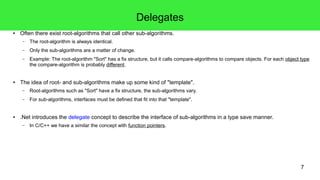 7 
Delegates 
● Often there exist root-algorithms that call other sub-algorithms. 
– The root-algorithm is always identical. 
– Only the sub-algorithms are a matter of change. 
– Example: The root-algorithm "Sort" has a fix structure, but it calls compare-algorithms to compare objects. For each object type 
the compare-algorithm is probably different. 
● The idea of root- and sub-algorithms make up some kind of "template". 
– Root-algorithms such as "Sort" have a fix structure, the sub-algorithms vary. 
– For sub-algorithms, interfaces must be defined that fit into that "template". 
● .Net introduces the delegate concept to describe the interface of sub-algorithms in a type save manner. 
– In C/C++ we have a similar the concept with function pointers. 
 