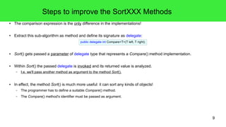 9 
Steps to improve the SortXXX Methods 
● The comparison expression is the only difference in the implementations! 
● Extract this sub-algorithm as method and define its signature as delegate: 
public delegate int Compare<T>(T left, T right); 
● Sort() gets passed a parameter of delegate type that represents a Compare() method implementation. 
● Within Sort() the passed delegate is invoked and its returned value is analyzed. 
– I.e. we'll pass another method as argument to the method Sort(). 
● In effect, the method Sort() is much more useful: it can sort any kinds of objects! 
– The programmer has to define a suitable Compare() method. 
– The Compare() method's identifier must be passed as argument. 
 