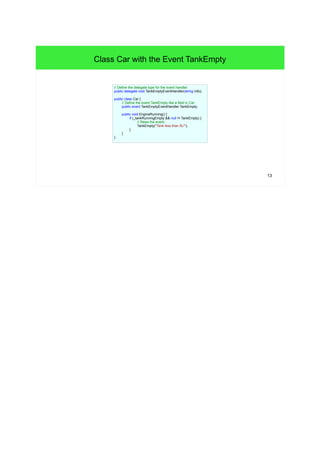 13 
Class Car with the Event TankEmpty 
// Define the delegate type for the event handler: 
public delegate void TankEmptyEventHandler(string info); 
public class Car { 
// Define the event TankEmpty like a field in Car: 
public event TankEmptyEventHandler TankEmpty; 
public void EngineRunning() { 
if (_tankRunningEmpty && null != TankEmpty) { 
// Raise the event: 
TankEmpty("Tank less than 5L!"); 
} 
} 
} 
 