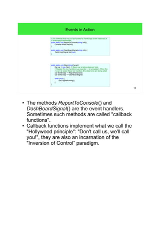 14 
Events in Action 
// Two methods that may act as handler for TankEmpty event instances of 
// TankEmptyEventHandler. 
public static void ReportToConsole(string info) { 
public static void Main(string[] args) { 
Car car = new Car(); // Object car is being observed here. 
// Register the two handlers (use operator -= to unregister). When the 
// event is raised these two handlers (the observers) are being called. 
car.TankEmpty += ReportToConsole; 
car.TankEmpty += DashBoardSignal; 
while (true) { 
car.EngineRunning(); 
} 
} 
Console.WriteLine(info); 
} 
public static void DashBoardSignal(string info) { 
TankEmptySignal.Set(true); 
} 
● The methods ReportToConsole() and 
DashBoardSignal() are the event handlers. 
Sometimes such methods are called "callback 
functions". 
● Callback functions implement what we call the 
"Hollywood principle": "Don't call us, we'll call 
you!", they are also an incarnation of the 
"Inversion of Control” paradigm. 
 