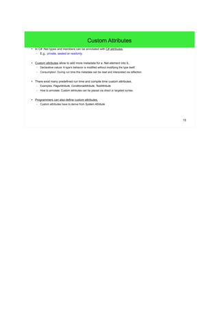 15 
Custom Attributes 
● In C# .Net types and members can be annotated with C# attributes. 
– E.g.: private, sealed or readonly. 
● Custom attributes allow to add more metadata for a .Net element into IL. 
– Declarative nature: A type's behavior is modified without modifying the type itself. 
– Consumption: During run time this metadata can be read and interpreted via reflection. 
● There exist many predefined run time and compile time custom attributes. 
– Examples: FlagsAttribute, ConditionalAttribute, TestAttribute 
– How to annotate: Custom attributes can be placed via direct or targeted syntax. 
● Programmers can also define custom attributes. 
– Custom attributes have to derive from System.Attribute. 
 
