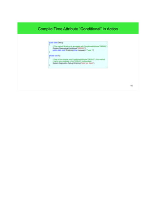 16 
Compile Time Attribute “Conditional” in Action 
public class Debug 
{ 
// The method WriteLine is annotated with ConditionalAttribute("DEBUG"): 
[System.Diagnostics.Conditional("DEBUG")] 
public static void WriteLine(string message) { /*pass */ } 
} 
private void F() 
{ 
// Due to the compile time ConditionalAttribute("DEBUG"), this method 
// call is only compiled in the "DEBUG" configuration: 
System.Diagnostics.Debug.WriteLine("Hello out there!"); 
} 
 