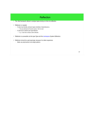 17 
Reflection 
● The .Net framework allows to analyze types during run time via reflection. 
● Reflection is needed: 
– If code must handle unknown types (members, hierarchies etc.). 
● This was addressed with dynamic typing in .Net 4 as well. 
– If code has to decide upon type features. 
● E.g., if code has to analyze custom attributes. 
● Reflection is accessible via the type Type and the namespace System.Reflection. 
● Reflection should be used sparingly, because it is rather expensive. 
– Better use polymorphism and design patterns. 
 