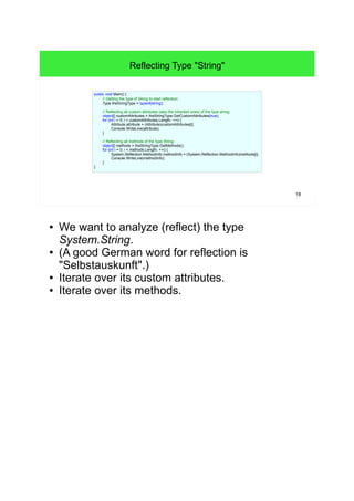 18 
Reflecting Type "String" 
public void Main() { 
// Getting the type of String to start reflection: 
Type theStringType = typeof(string); 
// Reflecting all custom attributes (also the inherited ones) of the type string: 
object[] customAttributes = theStringType.GetCustomAttributes(true); 
for (int i = 0; i < customAttributes.Length; ++i) { 
Attribute attribute = (Attribute)customAttributes[i]; 
Console.WriteLine(attribute); 
} 
// Reflecting all methods of the type String: 
object[] methods = theStringType.GetMethods(); 
for (int i = 0; i < methods.Length; ++i) { 
System.Reflection.MethodInfo methodInfo = (System.Reflection.MethodInfo)methods[i]; 
Console.WriteLine(methodInfo); 
} 
} 
● We want to analyze (reflect) the type 
System.String. 
● (A good German word for reflection is 
"Selbstauskunft".) 
● Iterate over its custom attributes. 
● Iterate over its methods. 
 