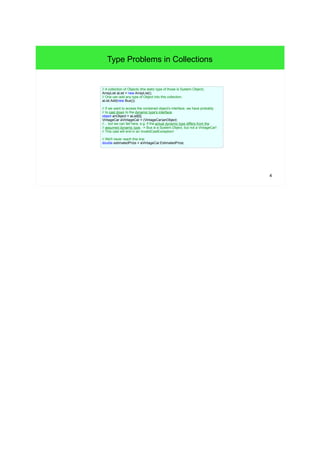 4 
Type Problems in Collections 
// A collection of Objects (the static type of those is System.Object). 
ArrayList aList = new ArrayList(); 
// One can add any type of Object into this collection. 
aList.Add(new Bus()); 
// If we want to access the contained object's interface, we have probably 
// to cast down to the dynamic type's interface. 
object anObject = aList[0]; 
VintageCar aVintageCar = (VintageCar)anObject; 
//... but we can fail here, e.g. if the actual dynamic type differs from the 
// assumed dynamic type. -> Bus is a System.Object, but not a VintageCar! 
// This cast will end in an InvalidCastException! 
// We'll never reach this line: 
double estimatedPrize = aVintageCar.EstimatedPrize; 
 
