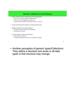 5 
Generic Collections to the Rescue 
● Generic collections allow to specify the type of the managed items. 
– They live in the namespace System.Collections.Generic. 
– A type name is used as argument for a generic type. 
– The type names are specified in angle brackets: List<int> -> a list of int. 
● Arrays act also like generic collections, but employ another syntax. 
● Benefits compared to object-typed Collections: 
– With generic types the compiler can check typesafety. 
– Downcasting is not required. 
● It is also possible to create own generic types: 
– Generic classes, interfaces etc. 
– The range of allowed generic types can be controlled with constraints. 
● Another perception of generic types/Collections: 
They define a structure and some or all data 
types in that structure may change. 
 