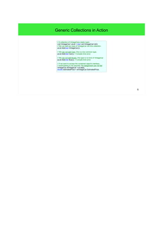 6 
Generic Collections in Action 
// A collection of VintageCars (static type). 
List<VintageCar> aList = new List<VintageCar>(42); 
// We can add any type of VintageCar into this collection. 
aList.Add(new VintageCar()); 
// We can not add Cars, this is a too common type. 
aList.Add(new Car()); // Compile time error 
// We can not add Buses, this type is no kind of VintageCar. 
aList.Add(new Bus()); // Compile time error 
// If we want to access the contained object's interface, 
// downcasting is not required, the assignment can not fail. 
VintageCar aVintageCar = aList[0]; 
double estimatedPrize = aVintageCar.EstimatedPrize; 
 