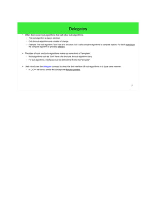 7 
Delegates 
● Often there exist root-algorithms that call other sub-algorithms. 
– The root-algorithm is always identical. 
– Only the sub-algorithms are a matter of change. 
– Example: The root-algorithm "Sort" has a fix structure, but it calls compare-algorithms to compare objects. For each object type 
the compare-algorithm is probably different. 
● The idea of root- and sub-algorithms make up some kind of "template". 
– Root-algorithms such as "Sort" have a fix structure, the sub-algorithms vary. 
– For sub-algorithms, interfaces must be defined that fit into that "template". 
● .Net introduces the delegate concept to describe the interface of sub-algorithms in a type save manner. 
– In C/C++ we have a similar the concept with function pointers. 
 