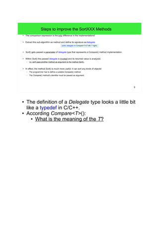 9 
Steps to improve the SortXXX Methods 
● The comparison expression is the only difference in the implementations! 
● Extract this sub-algorithm as method and define its signature as delegate: 
public delegate int Compare<T>(T left, T right); 
● Sort() gets passed a parameter of delegate type that represents a Compare() method implementation. 
● Within Sort() the passed delegate is invoked and its returned value is analyzed. 
– I.e. we'll pass another method as argument to the method Sort(). 
● In effect, the method Sort() is much more useful: it can sort any kinds of objects! 
– The programmer has to define a suitable Compare() method. 
– The Compare() method's identifier must be passed as argument. 
● The definition of a Delegate type looks a little bit 
like a typedef in C/C++. 
● According Compare<T>(): 
● What is the meaning of the T? 
 
