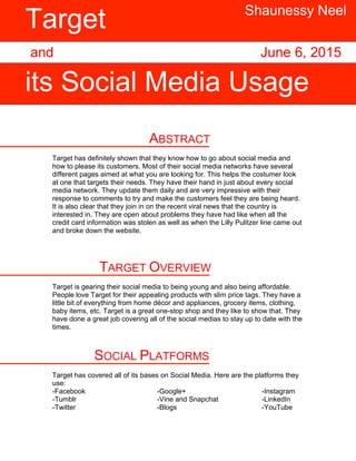 ABSTRACT
Target has definitely shown that they know how to go about social media and
how to please its customers. Most of their social media networks have several
different pages aimed at what you are looking for. This helps the costumer look
at one that targets their needs. They have their hand in just about every social
media network. They update them daily and are very impressive with their
response to comments to try and make the customers feel they are being heard.
It is also clear that they join in on the recent viral news that the country is
interested in. They are open about problems they have had like when all the
credit card information was stolen as well as when the Lilly Pulitzer line came out
and broke down the website.
TARGET OVERVIEW
Target is gearing their social media to being young and also being affordable.
People love Target for their appealing products with slim price tags. They have a
little bit of everything from home décor and appliances, grocery items, clothing,
baby items, etc. Target is a great one-stop shop and they like to show that. They
have done a great job covering all of the social medias to stay up to date with the
times.
SOCIAL PLATFORMS
Target has covered all of its bases on Social Media. Here are the platforms they
use:
-Facebook -Google+ -Instagram
-Tumblr -Vine and Snapchat -LinkedIn
-Twitter -Blogs -YouTube
Target
its Social Media Usage
and
Shaunessy Neel
June 6, 2015
 