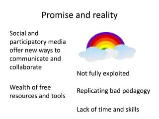 Promise and reality
Social and
participatory media
offer new ways to
communicate and
collaborate
                      Not fully exploited
Wealth of free        Replicating bad pedagogy
resources and tools
                      Lack of time and skills
 