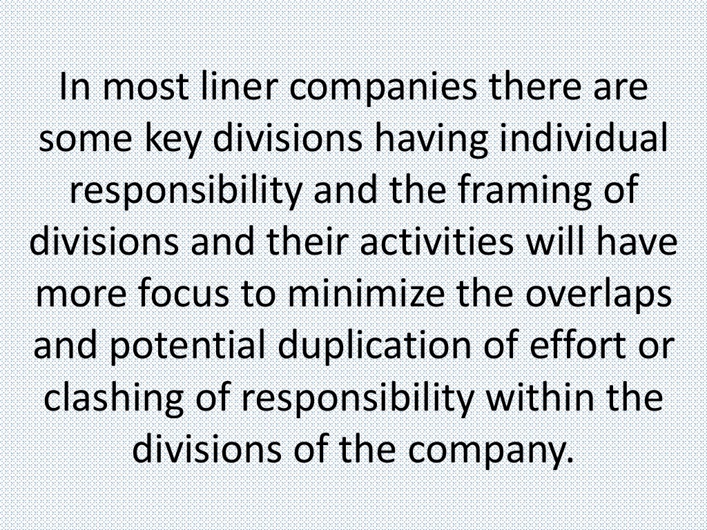 In most liner companies there are
some key divisions having individual
responsibility and the framing of
divisions and their activities will have
more focus to minimize the overlaps
and potential duplication of effort or
clashing of responsibility within the
divisions of the company.
 
