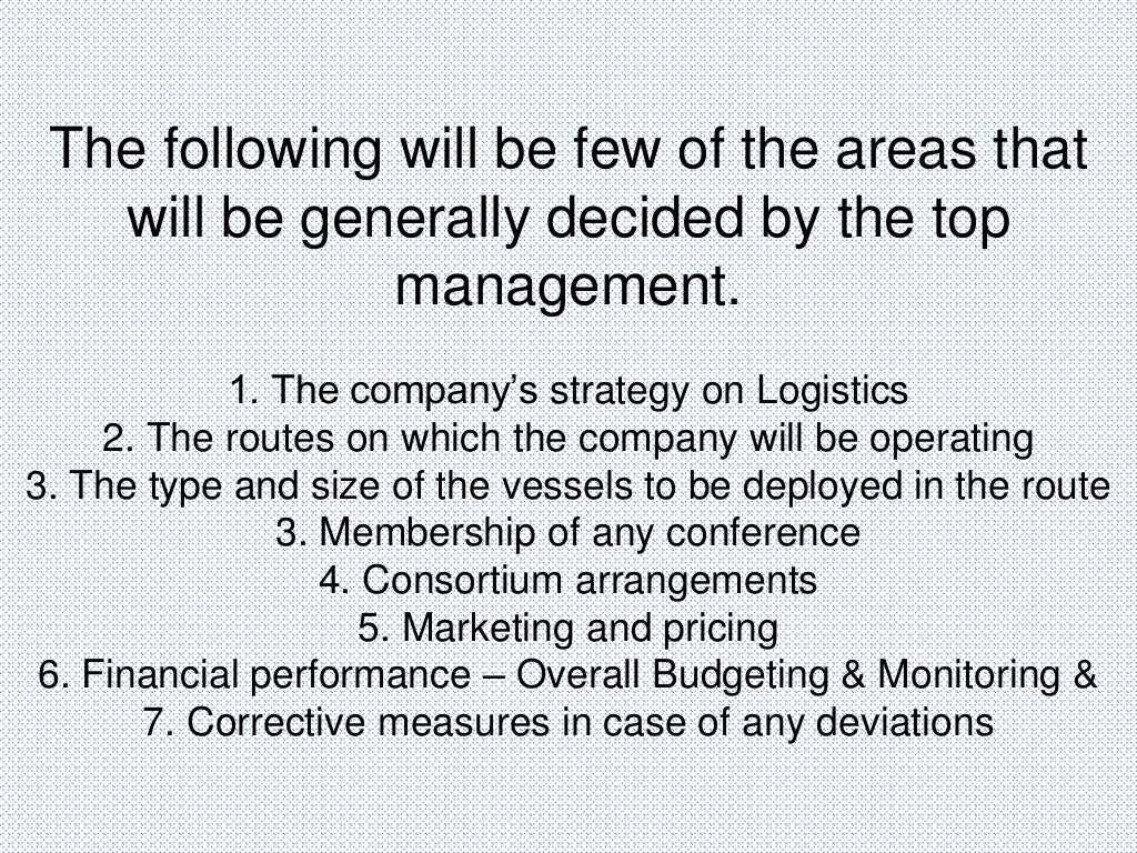 The following will be few of the areas that
will be generally decided by the top
management.
1. The company’s strategy on Logistics
2. The routes on which the company will be operating
3. The type and size of the vessels to be deployed in the route
3. Membership of any conference
4. Consortium arrangements
5. Marketing and pricing
6. Financial performance – Overall Budgeting & Monitoring &
7. Corrective measures in case of any deviations
 