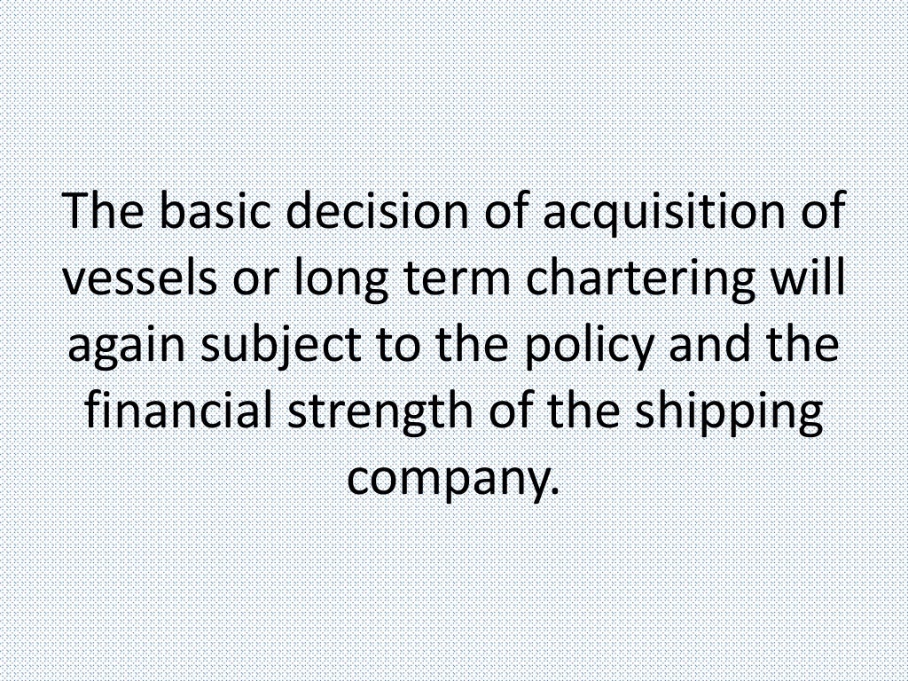 The basic decision of acquisition of
vessels or long term chartering will
again subject to the policy and the
financial strength of the shipping
company.
 